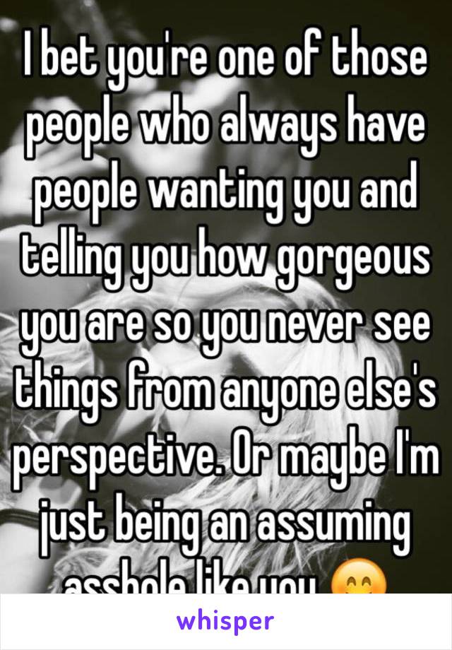 I bet you're one of those people who always have people wanting you and telling you how gorgeous you are so you never see things from anyone else's perspective. Or maybe I'm just being an assuming asshole like you 😊