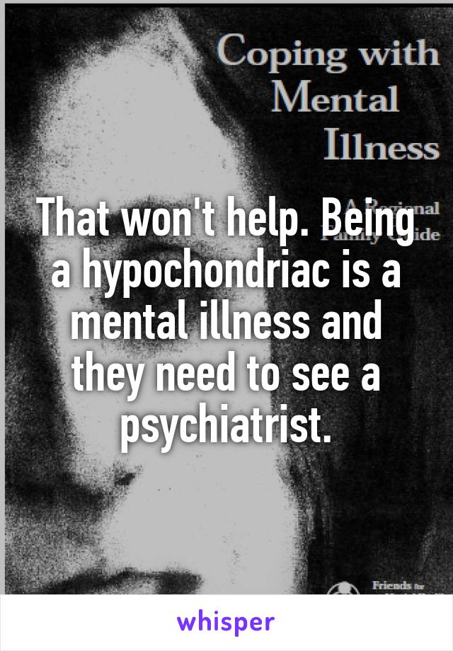 That won't help. Being a hypochondriac is a mental illness and they need to see a psychiatrist.