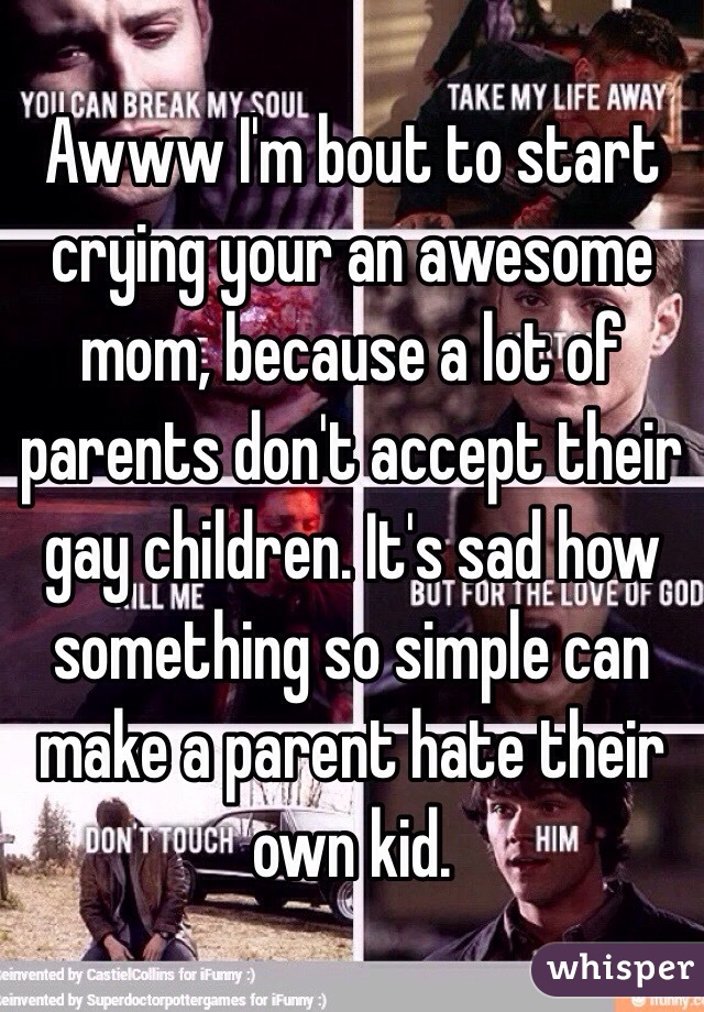 Awww I'm bout to start crying your an awesome mom, because a lot of parents don't accept their gay children. It's sad how something so simple can make a parent hate their own kid. 