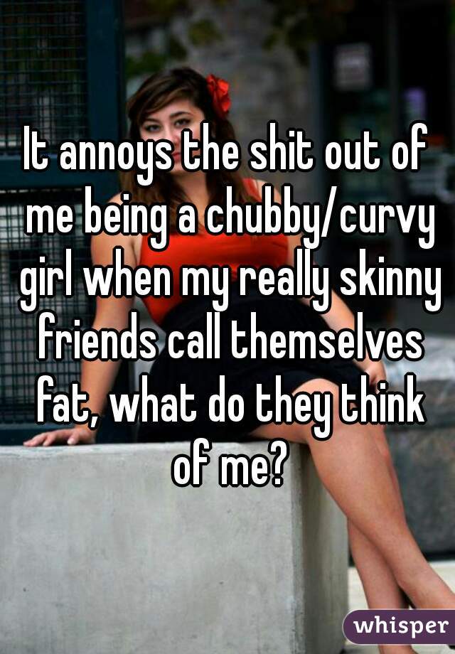 It annoys the shit out of me being a chubby/curvy girl when my really skinny friends call themselves fat, what do they think of me?