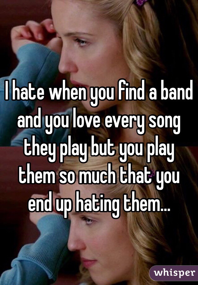 I hate when you find a band and you love every song they play but you play them so much that you end up hating them... 