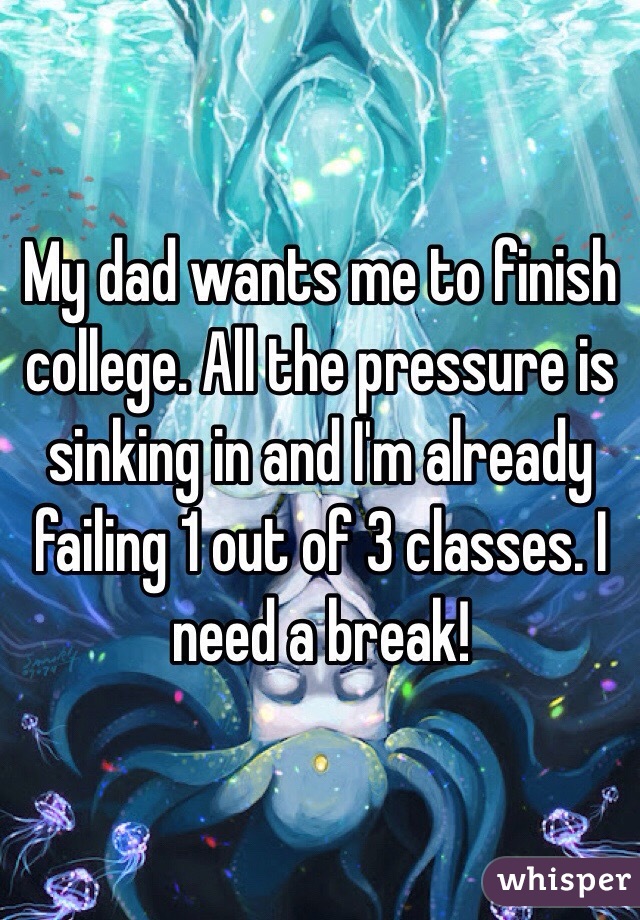My dad wants me to finish college. All the pressure is sinking in and I'm already failing 1 out of 3 classes. I need a break!