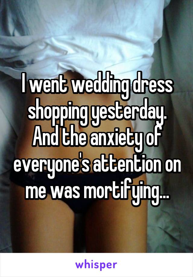 I went wedding dress shopping yesterday. And the anxiety of everyone's attention on me was mortifying...