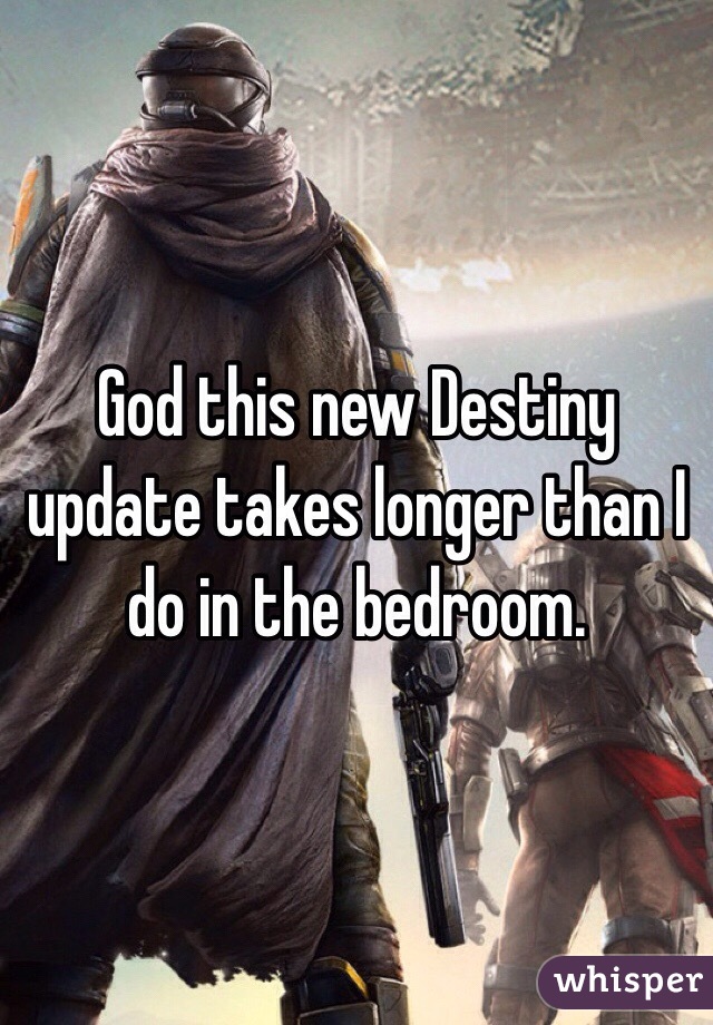 God this new Destiny update takes longer than I do in the bedroom. 