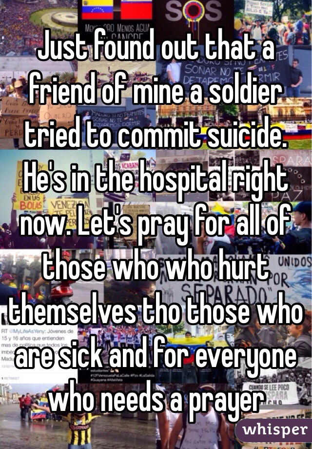 Just found out that a friend of mine a soldier tried to commit suicide. He's in the hospital right now. Let's pray for all of those who who hurt themselves tho those who are sick and for everyone who needs a prayer 