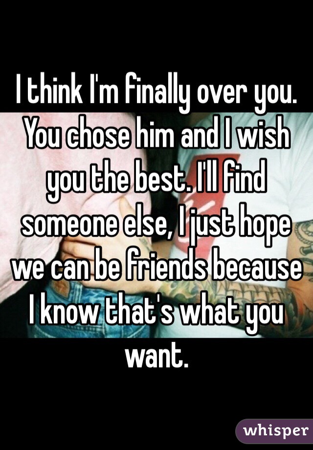 I think I'm finally over you. You chose him and I wish you the best. I'll find someone else, I just hope we can be friends because I know that's what you want.
