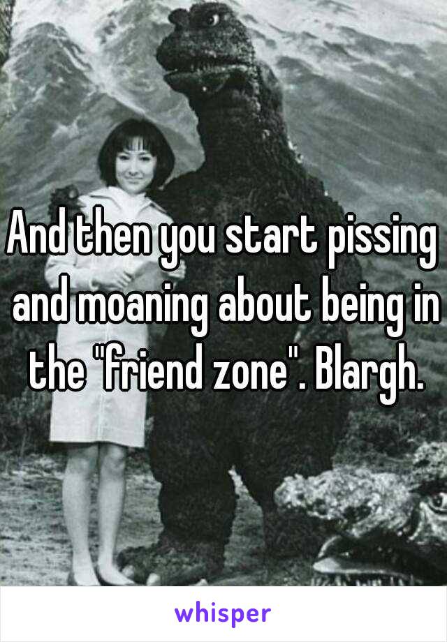 And then you start pissing and moaning about being in the "friend zone". Blargh.