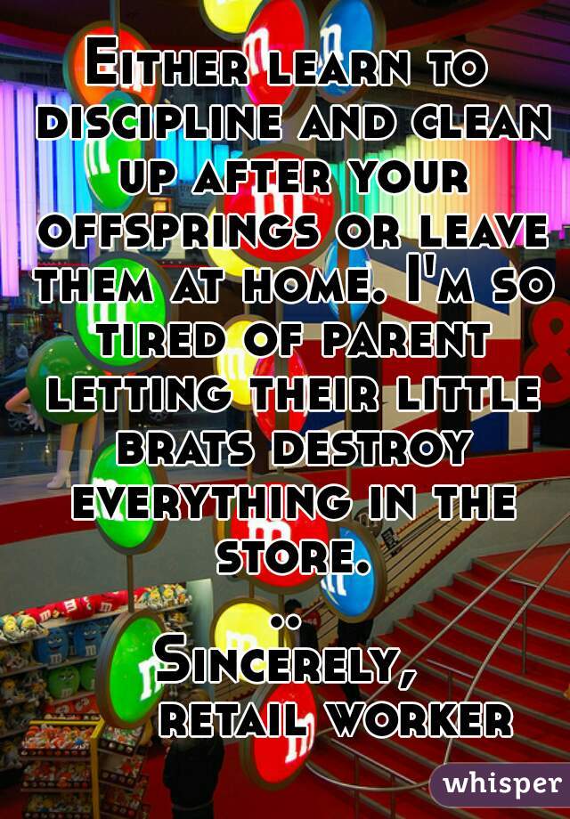 Either learn to discipline and clean up after your offsprings or leave them at home. I'm so tired of parent letting their little brats destroy everything in the store...
Sincerely,
      retail worker