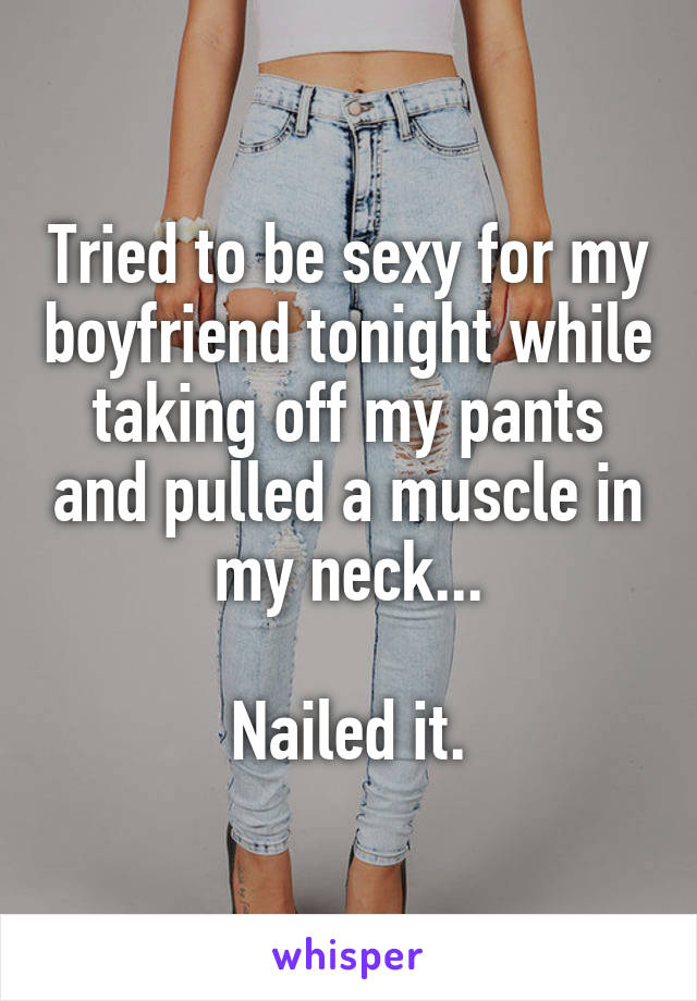 Tried to be sexy for my boyfriend tonight while taking off my pants and pulled a muscle in my neck...

Nailed it.