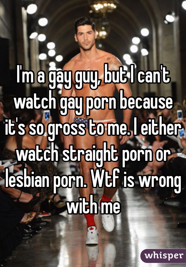 I'm a gay guy, but I can't watch gay porn because it's so gross to me. I either watch straight porn or lesbian porn. Wtf is wrong with me