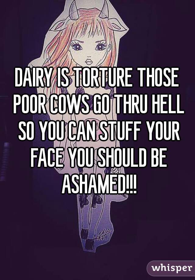 DAIRY IS TORTURE THOSE POOR COWS GO THRU HELL SO YOU CAN STUFF YOUR FACE YOU SHOULD BE ASHAMED!!!