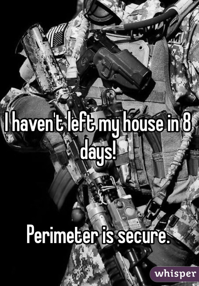 I haven't left my house in 8 days! 


Perimeter is secure. 