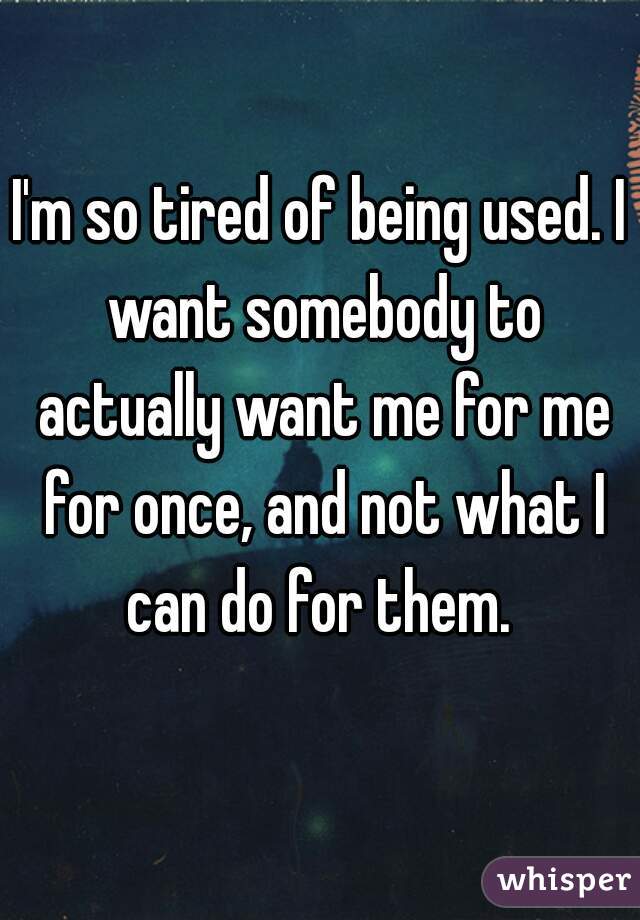 I'm so tired of being used. I want somebody to actually want me for me for once, and not what I can do for them. 