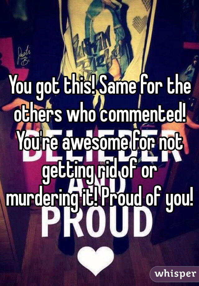 You got this! Same for the others who commented! You're awesome for not getting rid of or murdering it! Proud of you!