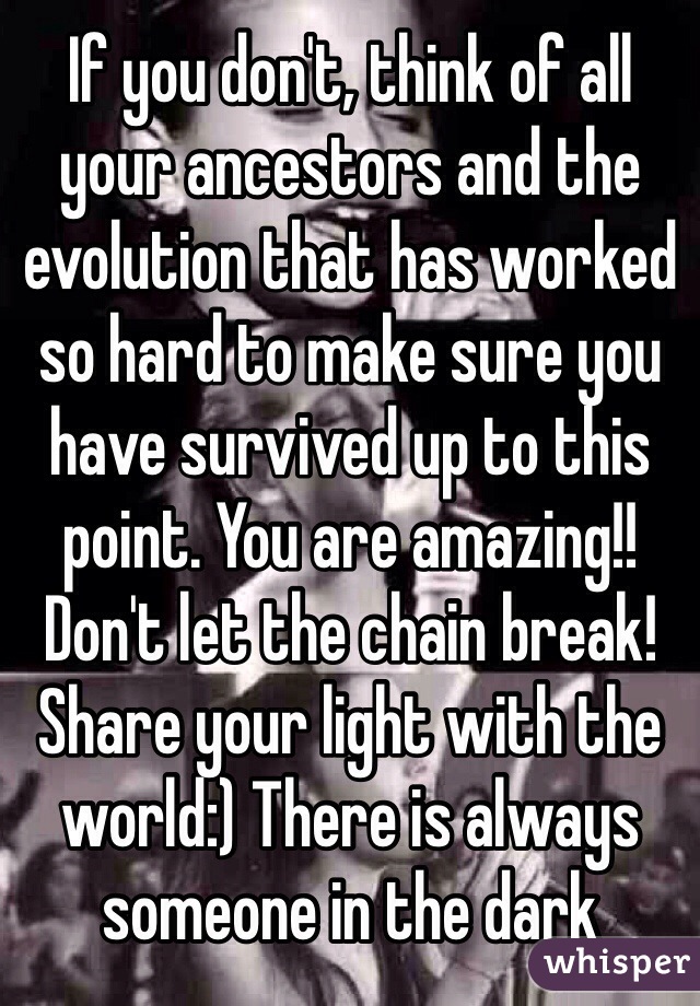 If you don't, think of all your ancestors and the evolution that has worked so hard to make sure you have survived up to this point. You are amazing!! Don't let the chain break! Share your light with the world:) There is always someone in the dark