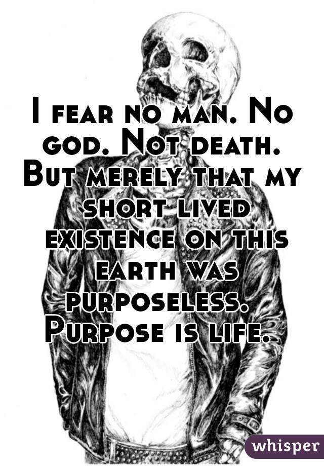 I fear no man. No god. Not death. 
But merely that my short lived existence on this earth was purposeless.  
Purpose is life. 