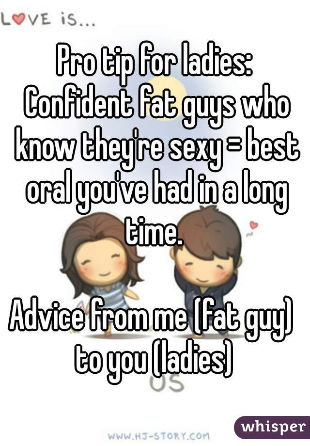 Pro tip for ladies: Confident fat guys who know they're sexy = best oral you've had in a long time. 

Advice from me (fat guy)  to you (ladies) 