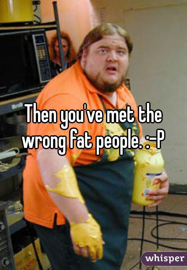 Then you've met the wrong fat people. :-P 