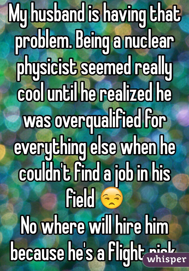 My husband is having that problem. Being a nuclear physicist seemed really cool until he realized he was overqualified for everything else when he couldn't find a job in his field 😒
No where will hire him because he's a flight risk.