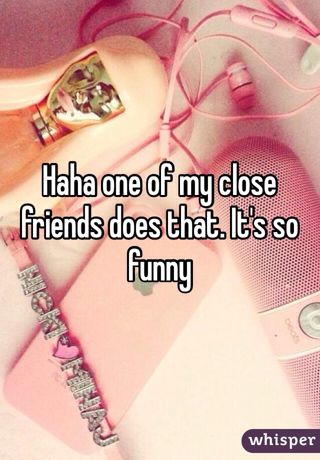 Haha one of my close friends does that. It's so funny