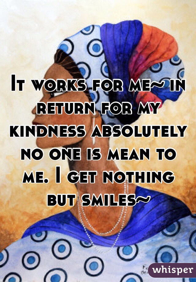 It works for me~ in return for my kindness absolutely no one is mean to me. I get nothing but smiles~