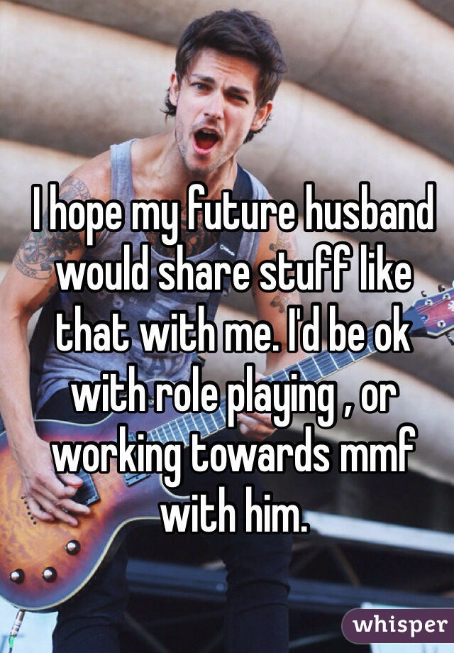 I hope my future husband would share stuff like that with me. I'd be ok with role playing , or working towards mmf with him. 