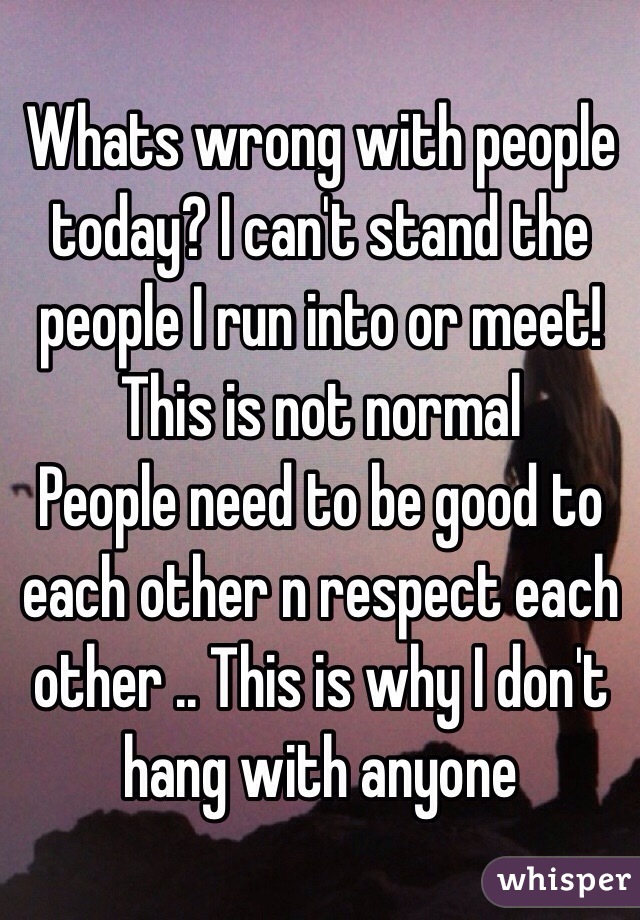Whats wrong with people today? I can't stand the people I run into or meet! This is not normal 
People need to be good to each other n respect each other .. This is why I don't hang with anyone 
