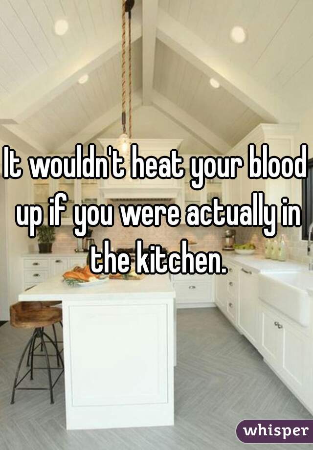 It wouldn't heat your blood up if you were actually in the kitchen.