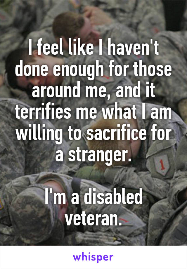 I feel like I haven't done enough for those around me, and it terrifies me what I am willing to sacrifice for a stranger.

I'm a disabled veteran.