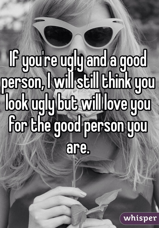 If you're ugly and a good person, I will still think you look ugly but will love you for the good person you are. 