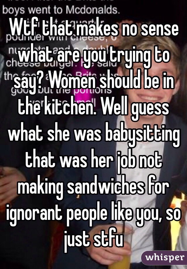 Wtf that makes no sense what are you trying to say? Women should be in the kitchen. Well guess what she was babysitting that was her job not making sandwiches for ignorant people like you, so just stfu