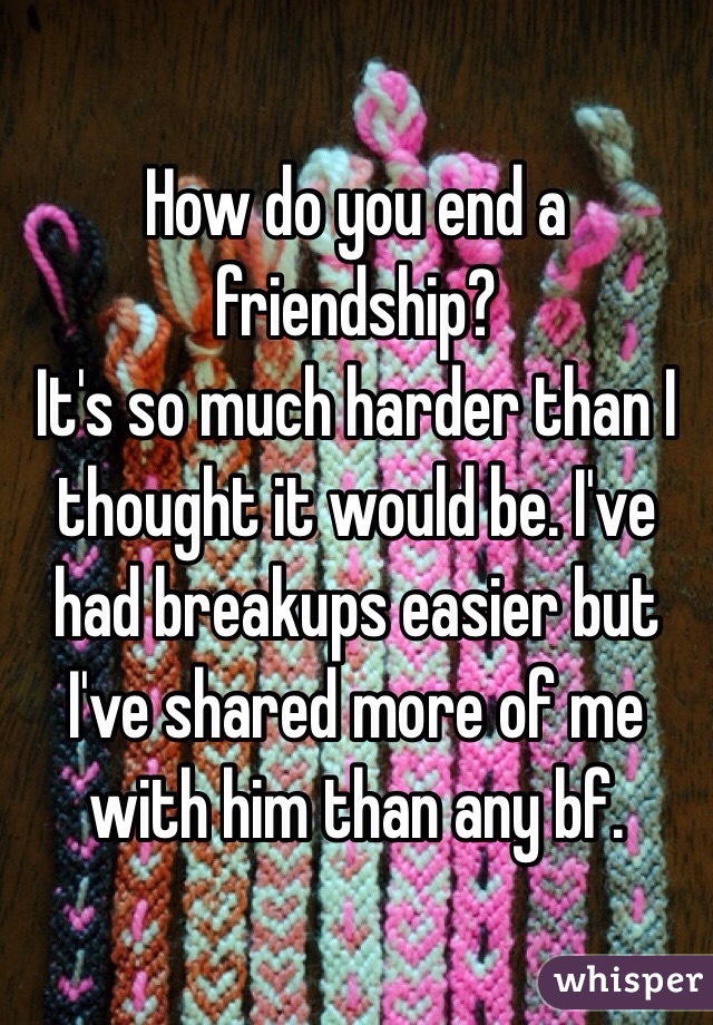 How do you end a friendship?
It's so much harder than I thought it would be. I've had breakups easier but I've shared more of me with him than any bf.