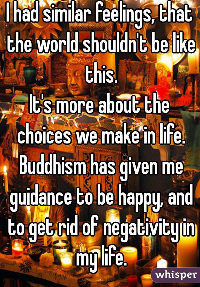 I had similar feelings, that the world shouldn't be like this.
It's more about the choices we make in life. Buddhism has given me guidance to be happy, and to get rid of negativity in my life.
