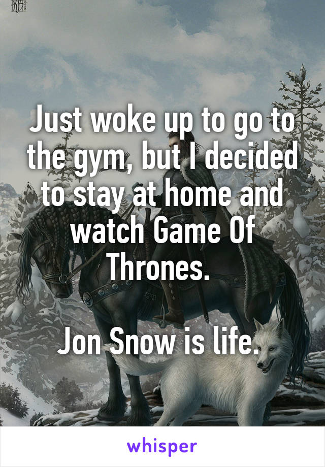 Just woke up to go to the gym, but I decided to stay at home and watch Game Of Thrones. 

Jon Snow is life. 