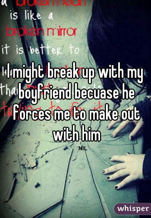 I might break up with my boyfriend becuase he forces me to make out with him