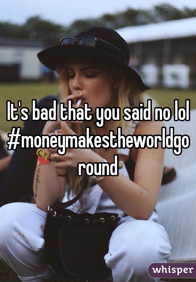 It's bad that you said no lol #moneymakestheworldgoround