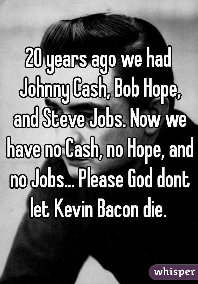 20 years ago we had Johnny Cash, Bob Hope, and Steve Jobs. Now we have no Cash, no Hope, and no Jobs... Please God dont let Kevin Bacon die. 