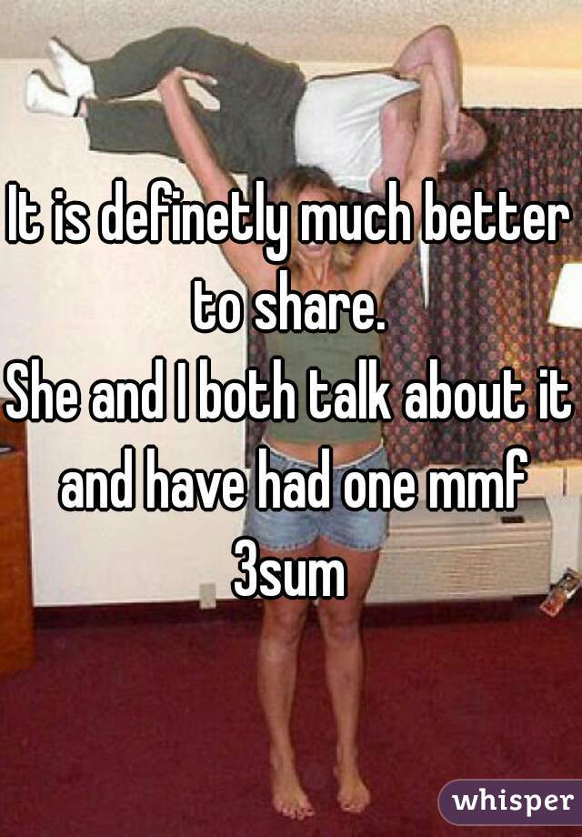 It is definetly much better to share. 
She and I both talk about it and have had one mmf 3sum 