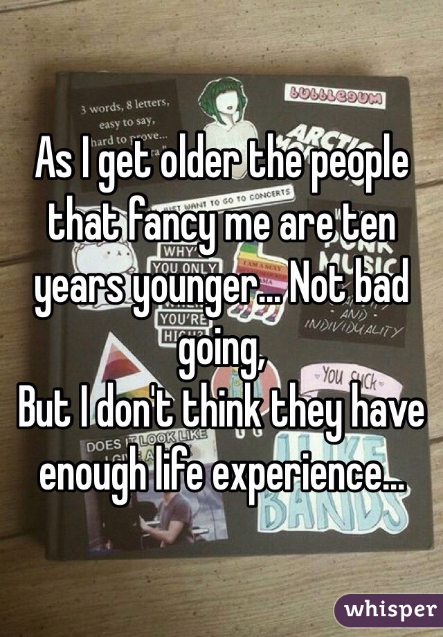 As I get older the people that fancy me are ten years younger... Not bad going, 
But I don't think they have enough life experience...