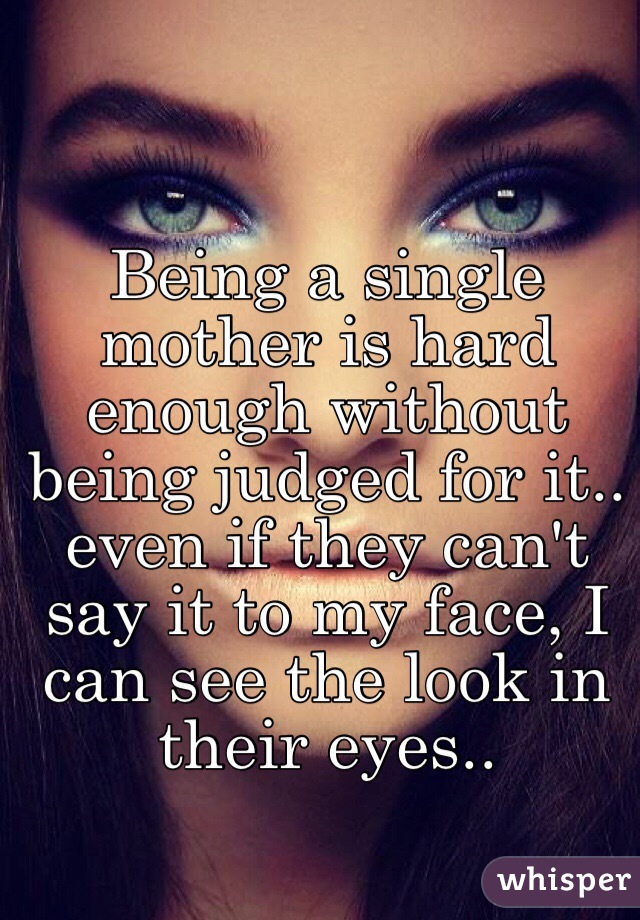   Being a single mother is hard enough without being judged for it.. even if they can't say it to my face, I can see the look in their eyes..