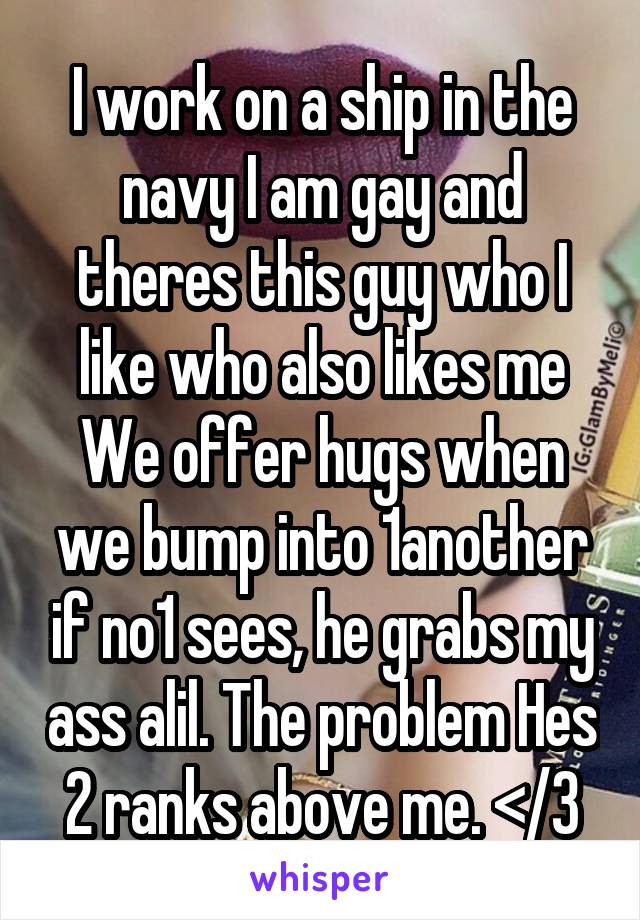 I work on a ship in the navy I am gay and theres this guy who I like who also likes me We offer hugs when we bump into 1another if no1 sees, he grabs my ass alil. The problem Hes 2 ranks above me. </3