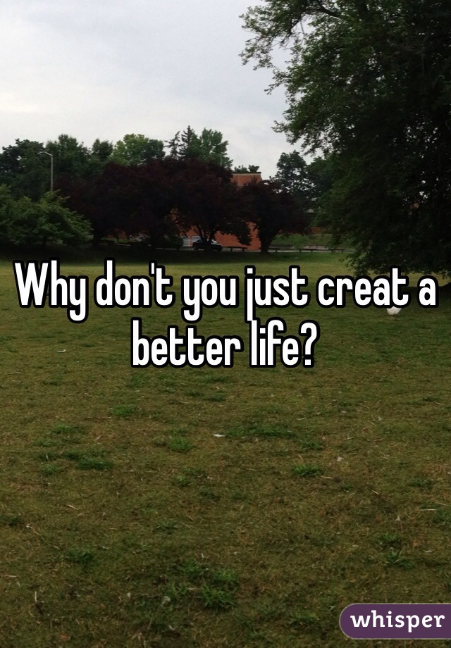 Why don't you just creat a better life?
