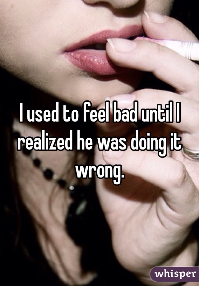 I used to feel bad until I realized he was doing it wrong.