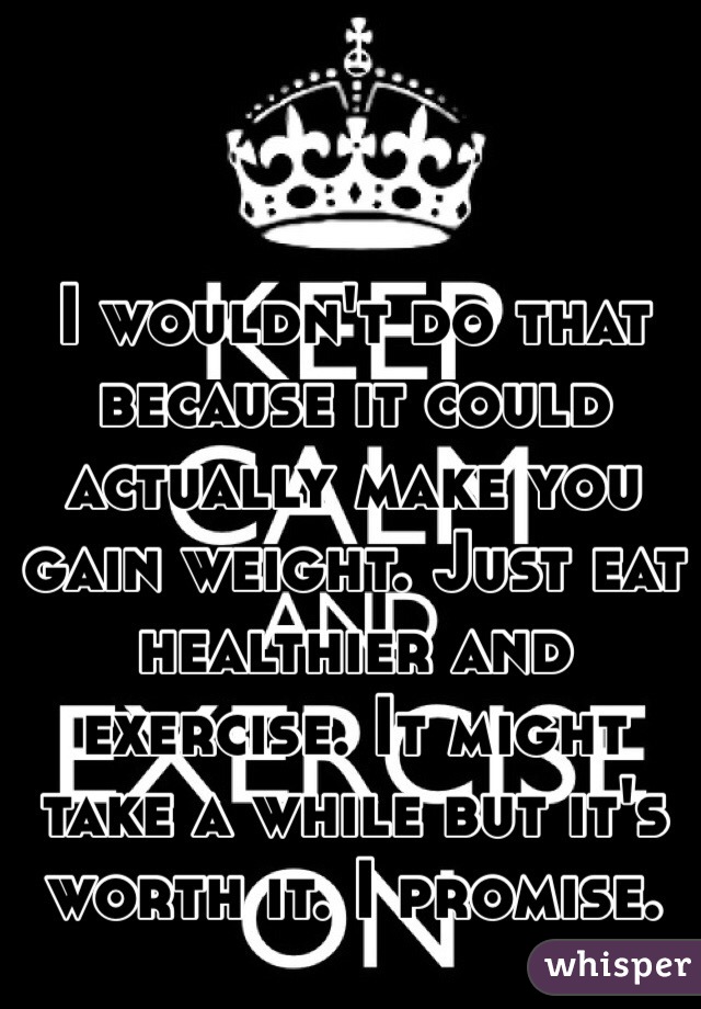 I wouldn't do that because it could actually make you gain weight. Just eat healthier and exercise. It might take a while but it's worth it. I promise.  