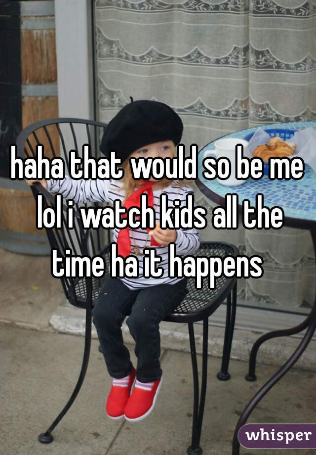 haha that would so be me lol i watch kids all the time ha it happens 