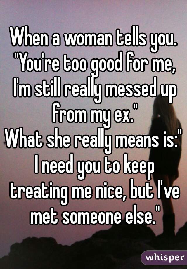 When a woman tells you. "You're too good for me, I'm still really messed up from my ex."
What she really means is:" I need you to keep treating me nice, but I've met someone else."