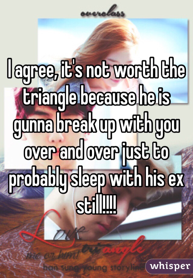 I agree, it's not worth the triangle because he is gunna break up with you over and over just to probably sleep with his ex still!!!!