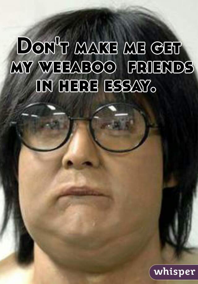 Don't make me get my weeaboo  friends in here essay.  