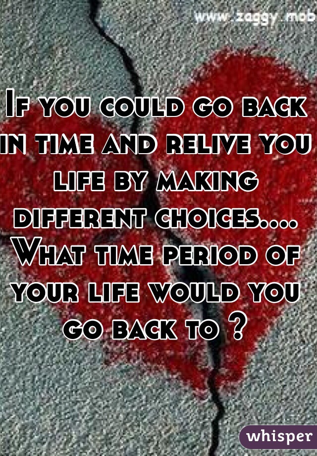 If you could go back in time and relive you life by making different choices.... What time period of your life would you go back to ?