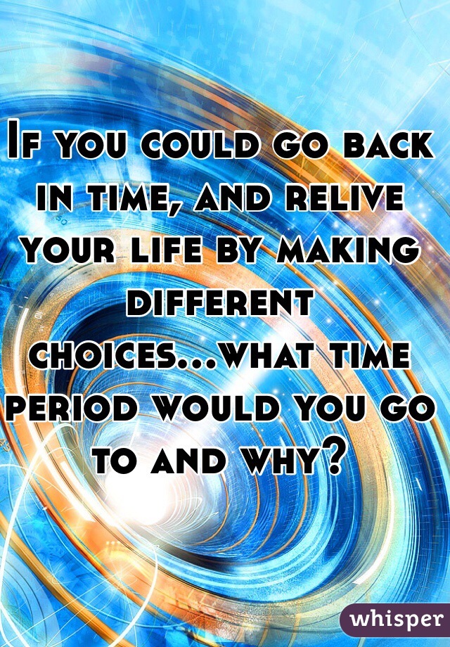 If you could go back in time, and relive your life by making different choices...what time period would you go to and why? 